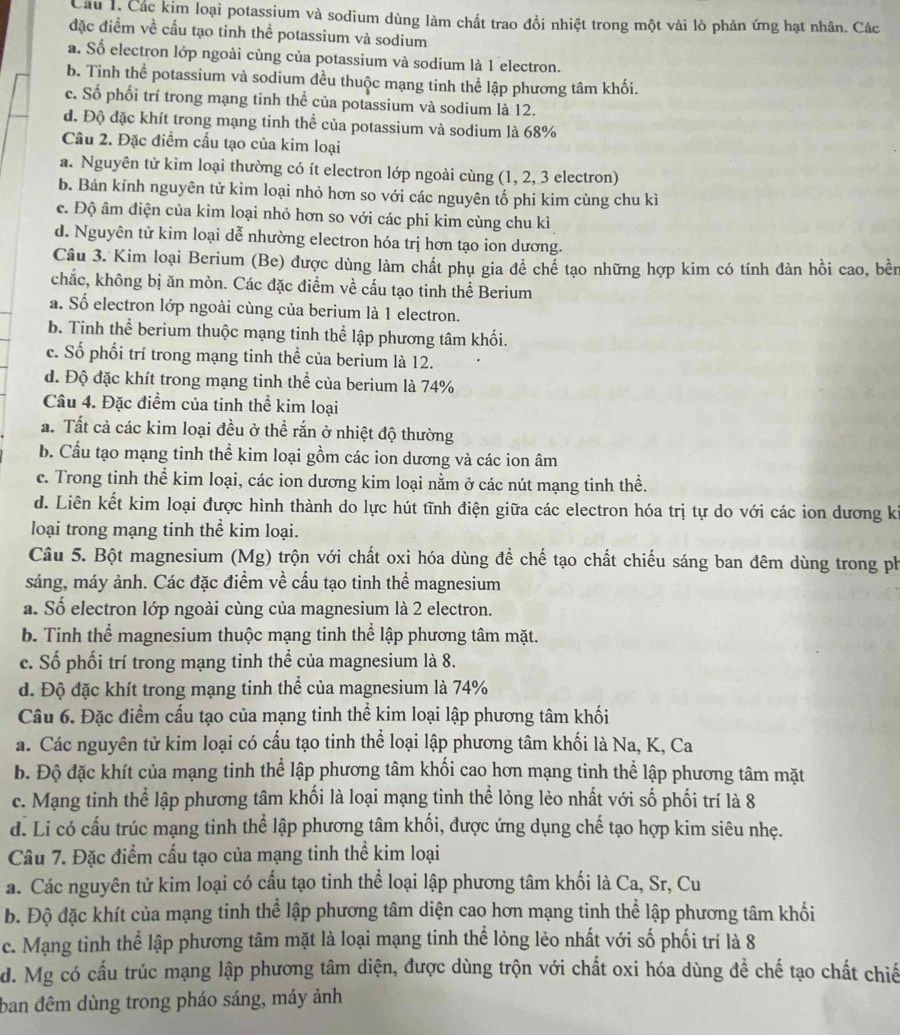 Câu 1, Các kim loại potassium và sodium dùng làm chất trao đổi nhiệt trong một vài lò phản ứng hạt nhân. Các
đặc điểm về cầu tạo tinh thể potassium và sodium
a. Số electron lớp ngoài cùng của potassium và sodium là 1 electron.
b. Tinh thể potassium và sodium đều thuộc mạng tinh thể lập phương tâm khối.
c. Số phối trí trong mạng tinh thể của potassium và sodium là 12.
d. Độ đặc khít trong mạng tinh thể của potassium và sodium là 68%
Câu 2. Đặc điểm cấu tạo của kim loại
a. Nguyên tử kim loại thường có ít electron lớp ngoài cùng (1, 2, 3 electron)
b. Bán kính nguyên tử kim loại nhỏ hơn so với các nguyên tố phi kim cùng chu kì
c. Độ âm điện của kim loại nhỏ hơn so với các phi kim cùng chu kì
d. Nguyên tử kim loại dễ nhường electron hóa trị hơn tạo ion dương.
Câu 3. Kim loại Berium (Be) được dùng làm chất phụ gia để chế tạo những hợp kim có tính đàn hồi cao, bền
chắc, không bị ăn mòn. Các đặc điểm về cấu tạo tinh thể Berium
a. Số electron lớp ngoài cùng của berium là 1 electron.
b. Tinh thể berium thuộc mạng tinh thể lập phương tâm khối.
c. Số phối trí trong mạng tinh thể của berium là 12.
d. Độ đặc khít trong mạng tinh thể của berium là 74%
Câu 4. Đặc điểm của tinh thể kim loại
a. Tất cả các kim loại đều ở thể rắn ở nhiệt độ thường
b. Cầu tạo mạng tinh thể kim loại gồm các ion dương và các ion âm
c. Trong tinh thể kim loại, các ion dương kim loại nằm ở các nút mạng tinh thể.
d. Liên kết kim loại được hình thành do lực hút tĩnh điện giữa các electron hóa trị tự do với các ion dương ki
loại trong mạng tinh thể kim loại.
Câu 5. Bột magnesium (Mg) trộn với chất oxi hóa dùng để chế tạo chất chiếu sáng ban đêm dùng trong ph
sáng, máy ảnh. Các đặc điểm về cấu tạo tinh thể magnesium
a. Số electron lớp ngoài cùng của magnesium là 2 electron.
b. Tinh thể magnesium thuộc mạng tinh thể lập phương tâm mặt.
c. Số phối trí trong mạng tinh thể của magnesium là 8.
d. Độ đặc khít trong mạng tinh thể của magnesium là 74%
Câu 6. Đặc điểm cấu tạo của mạng tinh thể kim loại lập phương tâm khối
a. Các nguyên tử kim loại có cấu tạo tinh thể loại lập phương tâm khối là Na, K, Ca
b. Độ đặc khít của mạng tinh thể lập phương tâm khối cao hơn mạng tinh thể lập phương tâm mặt
c. Mạng tinh thể lập phương tâm khối là loại mạng tinh thể lỏng lẻo nhất với số phối trí là 8
d. Li có cấu trúc mạng tinh thể lập phương tâm khối, được ứng dụng chế tạo hợp kim siêu nhẹ.
Câu 7. Đặc điểm cấu tạo của mạng tinh thể kim loại
a. Các nguyên tử kim loại có cầu tạo tinh thể loại lập phương tâm khối là Ca, Sr, Cu
b. Độ đặc khít của mạng tinh thể lập phương tâm diện cao hơn mạng tinh thể lập phương tâm khối
c. Mạng tinh thể lập phương tâm mặt là loại mạng tinh thể lỏng lẻo nhất với số phối trí là 8
d. Mg có cấu trúc mạng lập phương tâm diện, được dùng trộn với chất oxi hóa dùng để chế tạo chất chiế
ban đêm dùng trong pháo sáng, máy ảnh