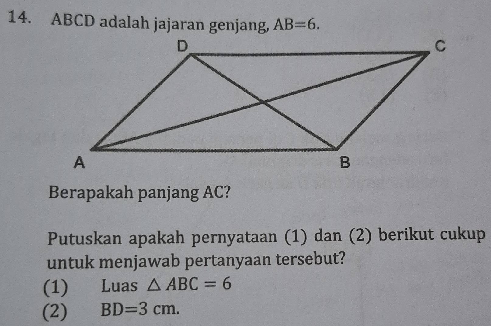 ABCD adalah jajaran genjang, AB=6. 
Berapakah panjang AC? 
Putuskan apakah pernyataan (1) dan (2) berikut cukup 
untuk menjawab pertanyaan tersebut? 
(1) Luas △ ABC=6
(2) BD=3cm.