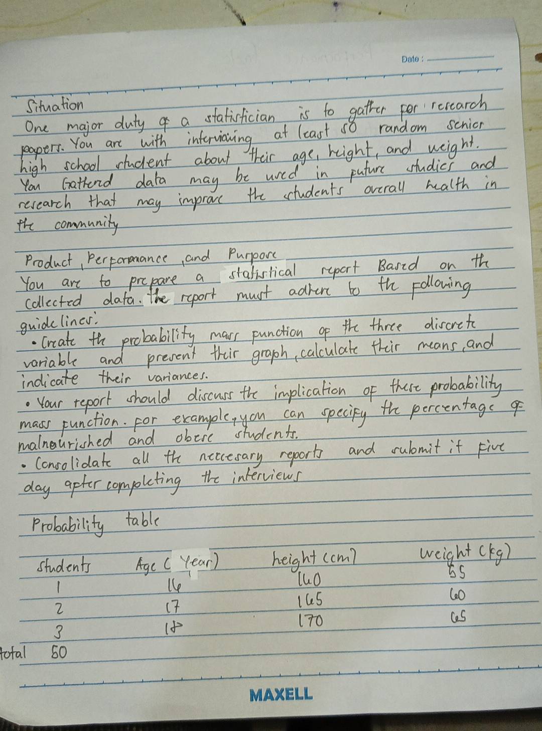 Situation 
One major duty of a statisfician is to gatter for research 
peapers. You are with infterviawing at least so random schion 
high school student about their age, reight, and weight. 
You Gathend data may be wred in puture studies and 
recearch that may improve the students overall health in 
the community 
Product, PerFornance and Purporc 
You are to prepare a stalislical report Bared on th 
collected data. The report must advent to the pollowing 
guidelines. 
. Crcate the probability mar punction o the three discrets 
variable and present their graph, calculate thir means, and 
indicate their variances. 
. Your report should discuss the implication of there probability 
mass punction. for example, you can speciky the percentage g 
malnourished and obeie students. 
. Consolidate all the neccesary report and rulmit it Five 
day apter completing the interviews 
Probability table 
to