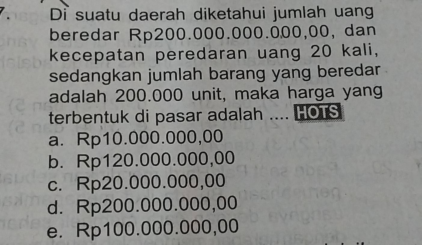 Di suatu daerah diketahui jumlah uang
beredar Rp200.000.000.000,00, dan
kecepatan peredaran uang 20 kali,
sedangkan jumlah barang yang beredar
adalah 200.000 unit, maka harga yang
terbentuk di pasar adalah .... HOTS
a. Rp10.000.000,00
b. Rp120.000.000,00
c. Rp20.000.000,00
d. Rp200.000.000,00
e. Rp100.000.000,00