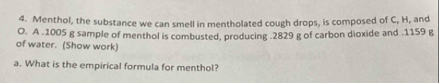 Menthol, the substance we can smell in mentholated cough drops, is composed of C, H, and 
O. A . 1005 g sample of menthol is combusted, producing . 2829 g of carbon dioxide and . 1159 g
of water. (Show work) 
a. What is the empirical formula for menthol?