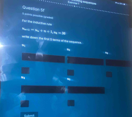 ellhing sequences
し55% )
Question 5f
5 points possible (graded)
For the inductive rule
u_n+1=u_n+n+1, u_8=36
write down the first 5 terms of the sequence.
U1
u2
u3
`
U4
U5
Submit