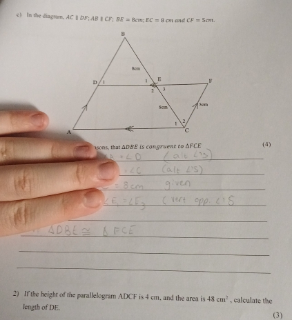 In the diagram, ACparallel DF; ABparallel CF; BE=8cm; EC=8cm and CF=5cm. 
sons, that △ DBE is congruent to △ FCE (4) 
_ 
_ 
_ 
_ 
_ 
_ 
_ 
_ 
2) If the height of the parallelogram ADCF is 4 cm, and the area is 48cm^2 , calculate the 
length of DE. 
(3)