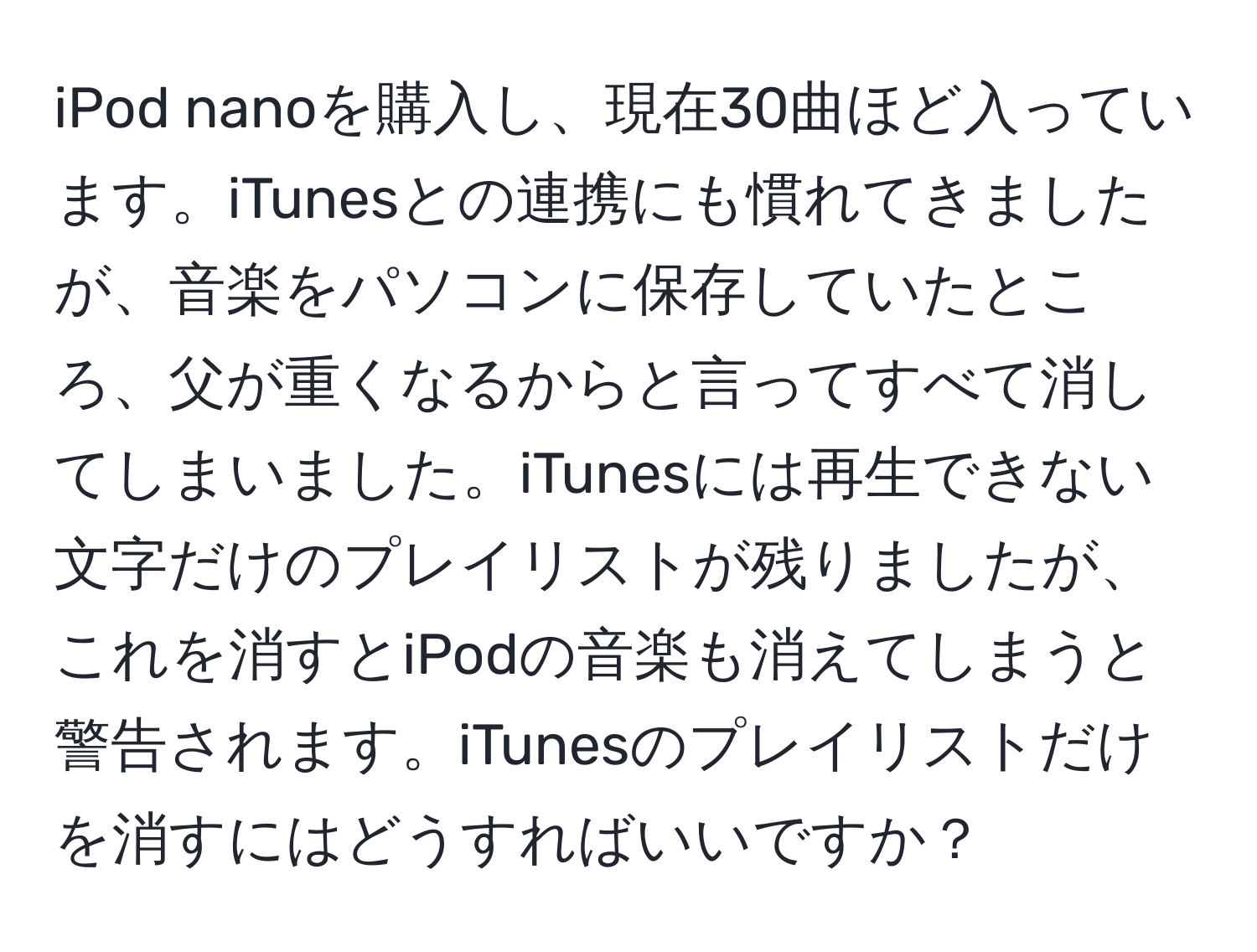 iPod nanoを購入し、現在30曲ほど入っています。iTunesとの連携にも慣れてきましたが、音楽をパソコンに保存していたところ、父が重くなるからと言ってすべて消してしまいました。iTunesには再生できない文字だけのプレイリストが残りましたが、これを消すとiPodの音楽も消えてしまうと警告されます。iTunesのプレイリストだけを消すにはどうすればいいですか？