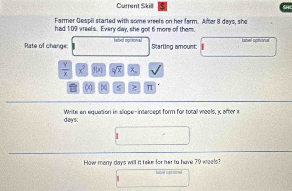 Current Skill a SHO 
Farmer Gespil started with some vreels on her farm. After 8 days, she 
had 109 vreels. Every day, she got 6 more of them. 
label optional label optional 
Rate of change: Starting amount:
 Y/X  x^2 f(x) sqrt[6](x) X_n
≥ π
Write an equation in slope-intercept form for total vreels, y, after x
days: 
How many days will it take for her to have 79 vreels? 
label optional