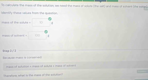 To calculate the mass of the solution, we need the mass of solute (the salt) and mass of solvent (the water) 
ldentify these values from the question. 
mass of the solute = 10 g
mass of solvent = 100 g
Step 2 / 2
Because mass is conserved: 
mass of solution = mass of solute + mass of solvent 
to 
Therefore, what is the mass of the solution?