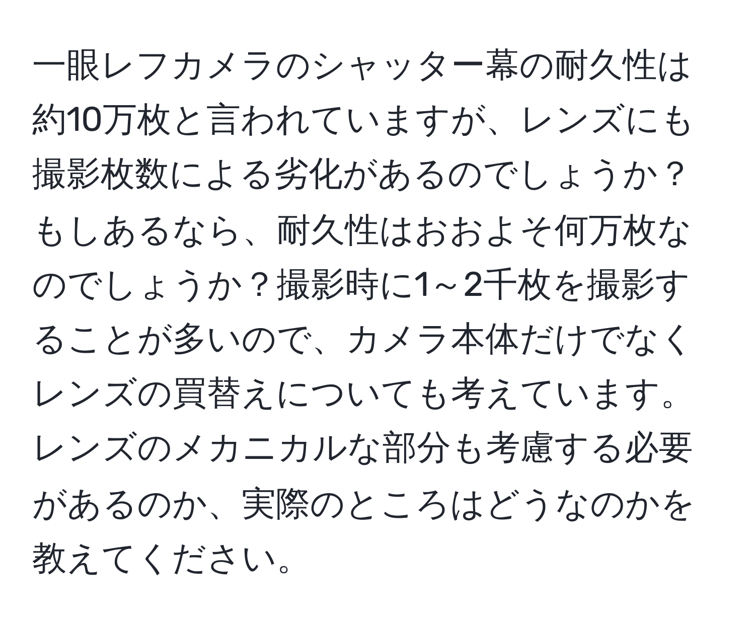 一眼レフカメラのシャッター幕の耐久性は約10万枚と言われていますが、レンズにも撮影枚数による劣化があるのでしょうか？もしあるなら、耐久性はおおよそ何万枚なのでしょうか？撮影時に1～2千枚を撮影することが多いので、カメラ本体だけでなくレンズの買替えについても考えています。レンズのメカニカルな部分も考慮する必要があるのか、実際のところはどうなのかを教えてください。