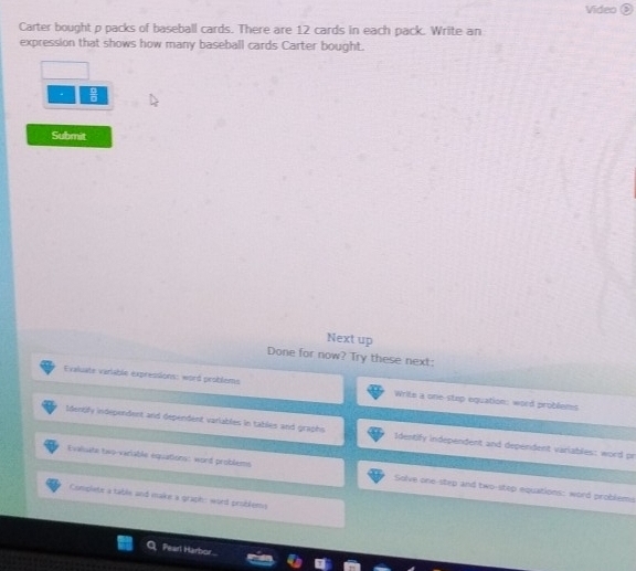 Video 
Carter bought p packs of baseball cards. There are 12 cards in each pack. Write an
expression that shows how many baseball cards Carter bought.
、  □ /□  
Submit
Next up
Done for now? Try these next:
Evaluate variable expressions: word problems Write a one-step equation: word problems
Identify independent and dependent variables in tables and graphs. Identify independent and dependent variables: word pr
Evaluate two-variable equations: word problems Solve one-step and two-step equations: word problems
Complete a table and make a graph: word problems
Pearl Harbor
