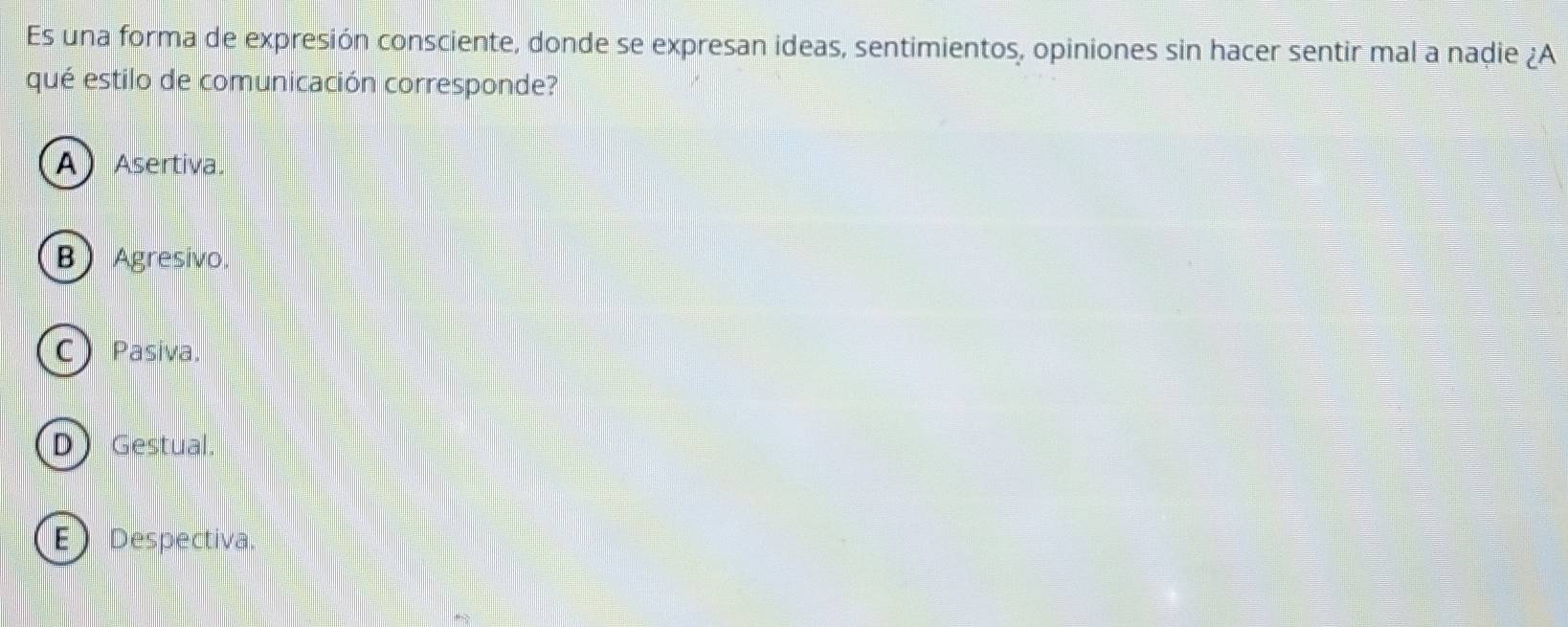 Es una forma de expresión consciente, donde se expresan ideas, sentimientos, opiniones sin hacer sentir mal a nadie ¿A
qué estilo de comunicación corresponde?
AAsertiva.
BAgresivo.
CPasiva.
D Gestual.
EDespectiva.