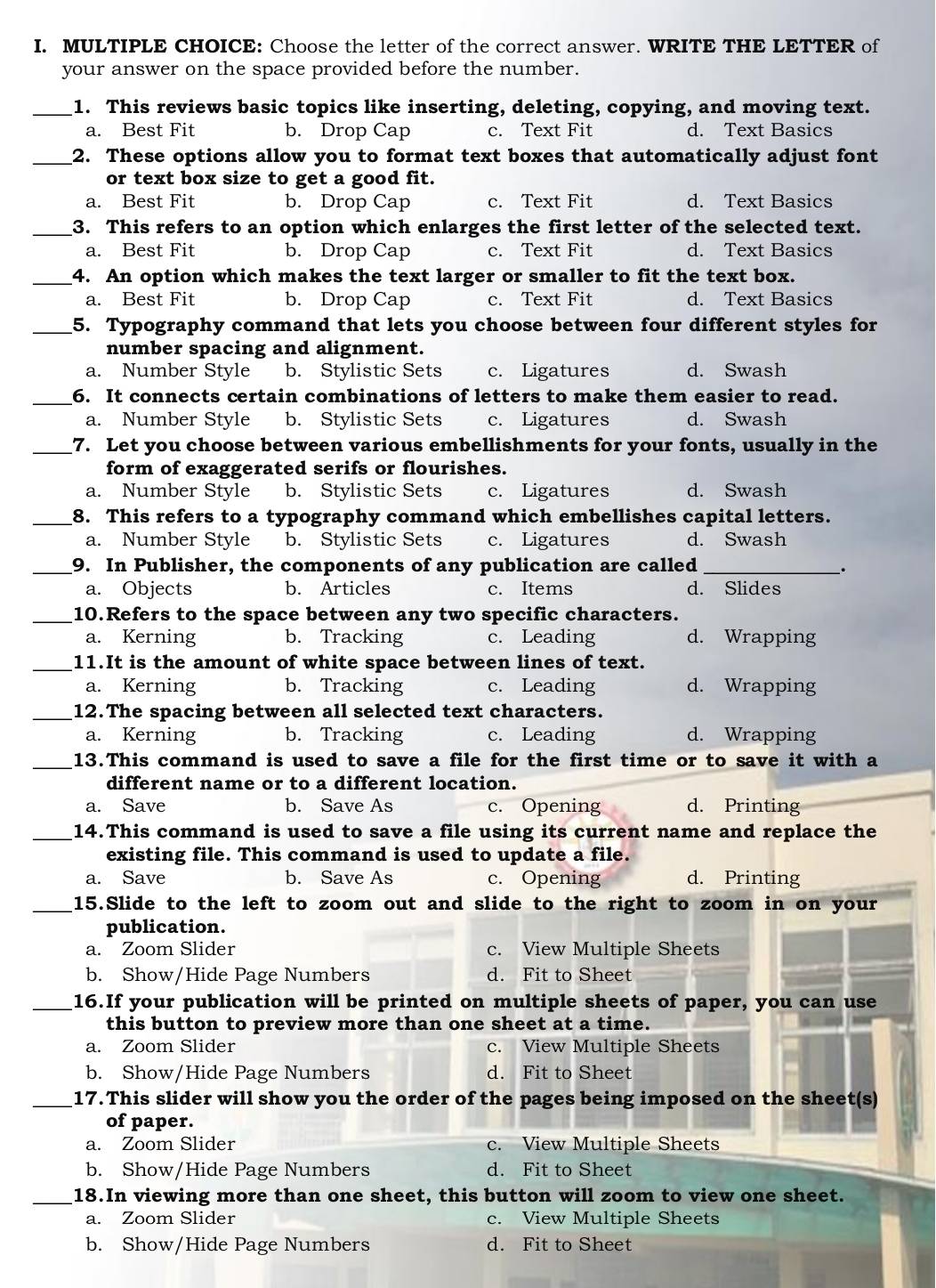 Choose the letter of the correct answer. WRITE THE LETTER of
your answer on the space provided before the number.
_1. This reviews basic topics like inserting, deleting, copying, and moving text.
a. Best Fit b. Drop Cap c. Text Fit d. Text Basics
_2. These options allow you to format text boxes that automatically adjust font
or text box size to get a good fit.
a. Best Fit b. Drop Cap c. Text Fit d. Text Basics
_3. This refers to an option which enlarges the first letter of the selected text.
a. Best Fit b. Drop Cap c. Text Fit d. Text Basics
_4. An option which makes the text larger or smaller to fit the text box.
a. Best Fit b. Drop Cap c. Text Fit d. Text Basics
_5. Typography command that lets you choose between four different styles for
number spacing and alignment.
a. Number Style b. Stylistic Sets c. Ligatures d. Swash
_6. It connects certain combinations of letters to make them easier to read.
a. Number Style b. Stylistic Sets c. Ligatures d. Swash
_7. Let you choose between various embellishments for your fonts, usually in the
form of exaggerated serifs or flourishes.
a. Number Style b. Stylistic Sets c. Ligatures d. Swash
_8. This refers to a typography command which embellishes capital letters.
a. Number Style b. Stylistic Sets c. Ligatures d. Swash
_9. In Publisher, the components of any publication are called_
_.
a. Objects b. Articles c. Items d. Slides
_10.Refers to the space between any two specific characters.
a. Kerning b. Tracking c. Leading d. Wrapping
_11.It is the amount of white space between lines of text.
a. Kerning b. Tracking c. Leading d. Wrapping
_12.The spacing between all selected text characters.
a. Kerning b. Tracking c. Leading d. Wrapping
_
13.This command is used to save a file for the first time or to save it with a
different name or to a different location.
a. Save b. Save As c. Opening d. Printing
_14.This command is used to save a file using its current name and replace the
existing file. This command is used to update a file.
a. Save b. Save As c. Opening d. Printing
_15.Slide to the left to zoom out and slide to the right to zoom in on your
publication.
a. Zoom Slider c. View Multiple Sheets
b. Show/Hide Page Numbers d. Fit to Sheet
_16.If your publication will be printed on multiple sheets of paper, you can use
this button to preview more than one sheet at a time.
a. Zoom Slider c. View Multiple Sheets
b. Show/Hide Page Numbers d. Fit to Sheet
_17. This slider will show you the order of the pages being imposed on the sheet(s)
of paper.
a. Zoom Slider c. View Multiple Sheets
b. Show/Hide Page Numbers d. Fit to Sheet
_18.In viewing more than one sheet, this button will zoom to view one sheet.
a. Zoom Slider c. View Multiple Sheets
b. Show/Hide Page Numbers d. Fit to Sheet