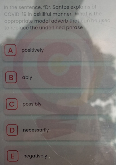 In the sentence, “Dr. Santos explains of
COVID-19 in askillful manner.' What is the
appropriate modal adverb that can be used 
to replace the underlined phrase
A positively
B ably
C possibly
D necessarily
E negatively