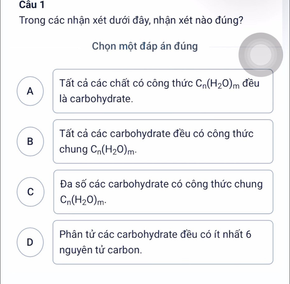 Trong các nhận xét dưới đây, nhận xét nào đúng?
Chọn một đáp án đúng
Tất cả các chất có công thức C_n(H_2O)_m đều
A
là carbohydrate.
Tất cả các carbohydrate đều có công thức
B
chung C_n(H_2O)_m.
Đa số các carbohydrate có công thức chung
C
C_n(H_2O)_m.
Phân tử các carbohydrate đều có ít nhất 6
D
nguyên tử carbon.