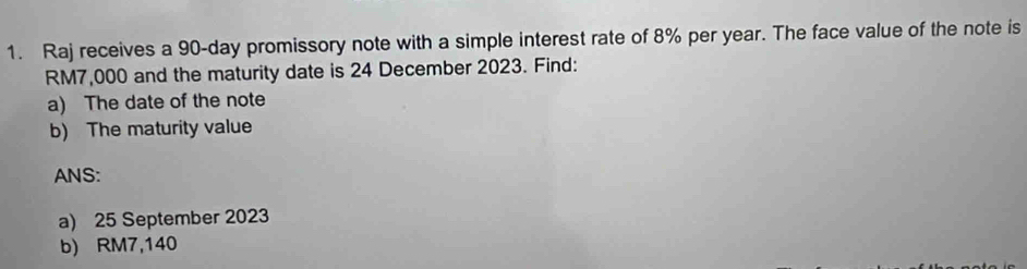 Raj receives a 90-day promissory note with a simple interest rate of 8% per year. The face value of the note is
RM7,000 and the maturity date is 24 December 2023. Find: 
a) The date of the note 
b) The maturity value 
ANS: 
a) 25 September 2023
b) RM7,140