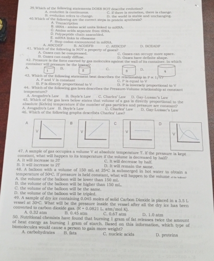 Which of the following statementa DOKS NOT describe evolation? C.  there is mutation, there is change.
B. evolution refers to change. A. evolution is continuoes.
40.Which of the following are the correct stepa in pentein aynthends? D. the wurld is stable and unchanging.
A. Transcription
B. URNA- aing scid snita linked to mRNA.
C. Amiso anids separate from tRNA.
E. miNA links to ribosome D. Polypeptide chaîn assembled,
A. ABCDEF F. Stop codun encoantered in mRNA.
11. Which of the following is NOT a property of ganea? B. ACDEFB C. ABBCD C. Gases can occupy more space. D. BCRADF
B. Gases can easily diffiase. A. Cases can be compressed. D. Caæça have definite ahape.
42. Pressure is the force exerted by gas molecules againat the wall of its container. In which
contsiner will pressure be the Iouest .
A. B. 2 c. 8 D.
1
P=1/V?
43. Which of the following statement best describes the relationship in C. P is eatial to V
A. P and V is constant
B. P is directly proportional to V D. P is inversely propartional to V
temperature ? 44. Which of the following gas laws describes the Pressure-Volume relationalip at constant
A. Avogadru's Law B. Boyle's Law C. Charles' Law D. Gay-Lussac's Law
45. Which of the gas laws below states that volume of a gas is directly proportional to the
absolute (Kehin) temperature if the number of gas particles and pressure are constant?
A. Avogndro's Law B. Bovle's Law
46. Which of the following graphs describes Charles' Law? C. Charles' Law D. Gay-Lussac's Law
A C D
ν
ν
_
47. A sample of gas occupies a volume V at absolute temperature T. If the pressure is kept
constant, what will happen to its temperature if the volume is decreased by half?
3T
A. It will increase to B. It will increase to 2T D. It will remain the same. C. It will decrease by half.
temperature of 48. A balloon with a volume of 150 mL at 25°C is submerged in hot water to obtain a
50°C. If pressure is held constant, what will happen to the volume ae w  s
A. the volume of the balloon will be lower than 150 mL.
B. the volume of the balloon will be higher than 150 mL
C. the volume of the balloon will be the same.
D. the volume of the balloon will be tripled.
vessel at 49. A sample of dry ice containing 0.045 moles of solid Carbon Dioxide is placed in a 3.5 L
30circ C. What will be the pressure inside the vessel after all the dry ice has been
(R=0.0821
converted to carbon dioxide gas. A. 0.32 atm B. 0.45 atm L. atm/mol K). C. 0.67 atm
50. Nutritional chemists have found that burning 1 gram of fat releases twice the amount D. 1.0 atm
of heat energy as burning 1 gram of starch. Based on this information, which type of
biomolecules would cause a person to gain more weight? C. nucleic acids D. proteins
A. carbohydrates B. fats