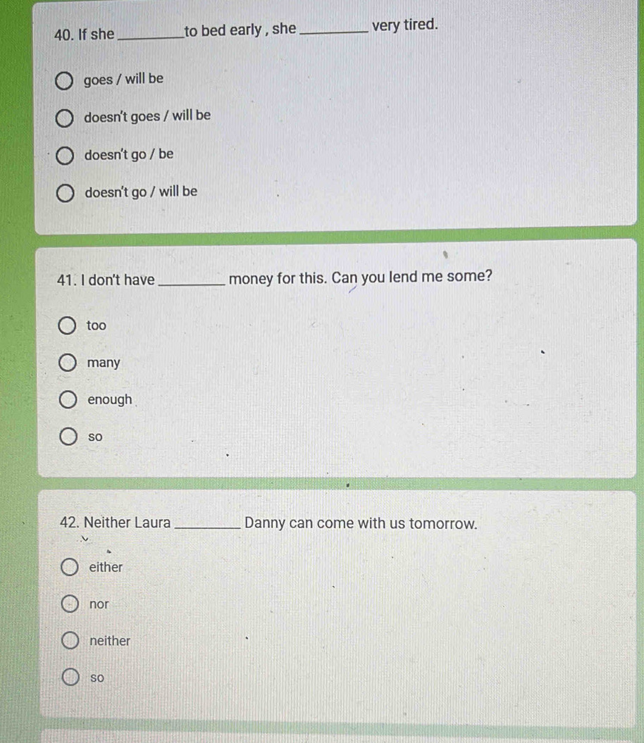 If she _to bed early , she_ very tired.
goes / will be
doesn't goes / will be
doesn't go / be
doesn't go / will be
41. I don't have_ money for this. Can you lend me some?
too
many
enough 
so
42. Neither Laura_ Danny can come with us tomorrow.
either
nor
neither
so