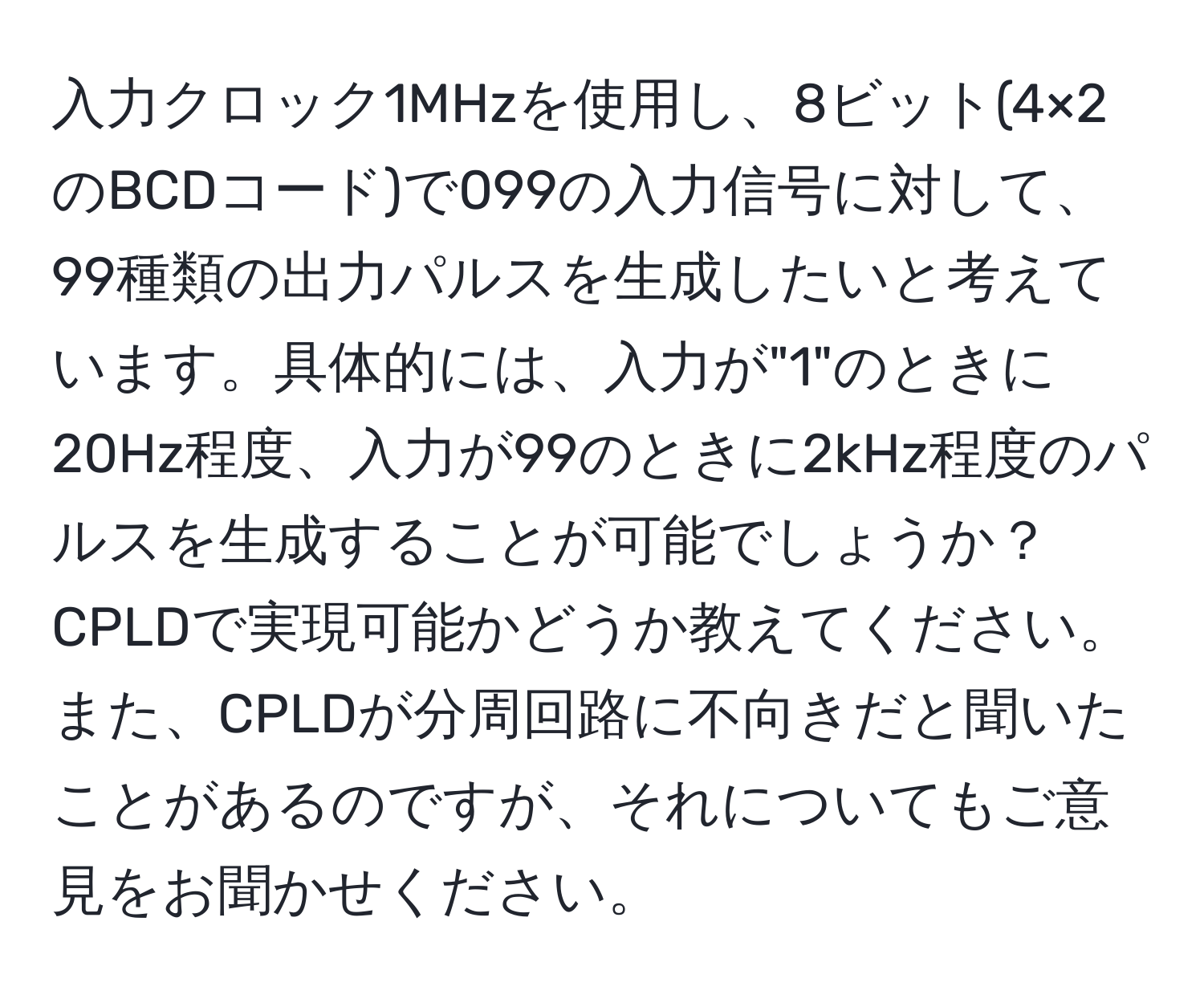 入力クロック1MHzを使用し、8ビット(4×2のBCDコード)で099の入力信号に対して、99種類の出力パルスを生成したいと考えています。具体的には、入力が"1"のときに20Hz程度、入力が99のときに2kHz程度のパルスを生成することが可能でしょうか？CPLDで実現可能かどうか教えてください。また、CPLDが分周回路に不向きだと聞いたことがあるのですが、それについてもご意見をお聞かせください。