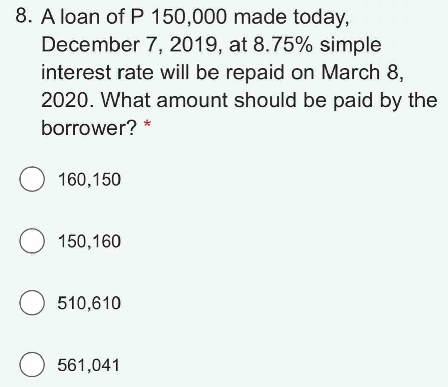 A loan of P 150,000 made today,
December 7, 2019, at 8.75% simple
interest rate will be repaid on March 8,
2020. What amount should be paid by the
borrower? *
160,150
150,160
510,610
561,041