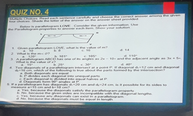 QUIZ NO. 4
Multiple Choices. Read each sentence carefully and choose the correct answer among the given
four choices. Shade the letter of the answer on the answer sheet provided.
Below is parallelogram LOVE . Consider the given information. Use
the Parallelogram properties to answer each item. Show your solution.
1. Given parallelogram LOVE, what is the value of m?
2. What is the a. 10 b. 8 c. 16 d. 14
m ?
a. 120° b. 101° C. 105° d. 110°
3. A parallelogram ABCD has one of its angles as 2x-10circ and the adjacent angle as 3x+5circ .
What is the value of x?
a. 15° b. 25° C. 30° d. 40°
4. Two diagonals of a parallelogram intersect at a point P. If diagonal d_1=12cm and diagonal
d_2=16cm , which of the following is true about the parts formed by the intersection?
a. Both diagonals are equal.
b. P divides each diagonal into unequal parts
d. Diagonals form c. Each diagonal is divided into equal halves at P
90°
5. If a parallelogram has diagonals and b=18cm angles at P and d_2=24cm , is it possible for its sides to
d_1=20 cm
a=15cm 7
measure a. Yes, because the diagonals satisfy the parallelogram property.
b. No, because the given sides are incompatible with the diagonal lengths.
c. Yes, because any diagonals can exist in a parallelogram.
d. No, because the diagonals must be equal in length.