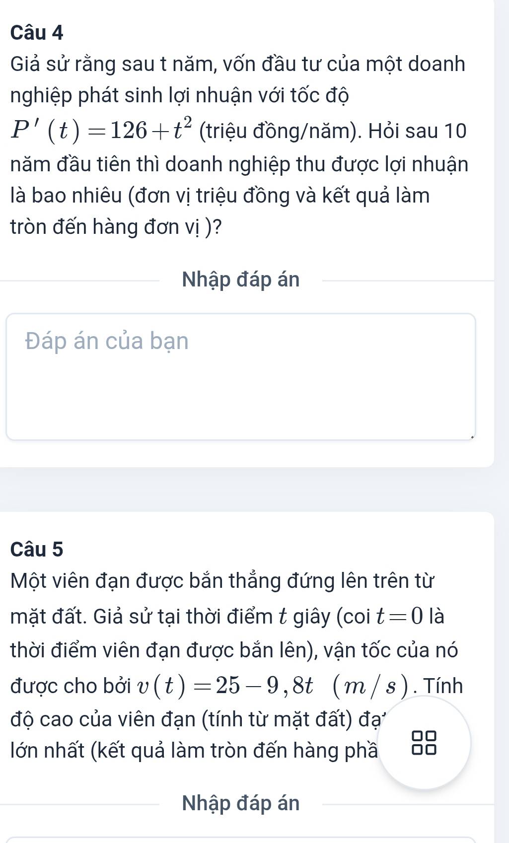 Giả sử rằng sau t năm, vốn đầu tư của một doanh 
nghiệp phát sinh lợi nhuận với tốc độ
P'(t)=126+t^2 (triệu đồng/năm). Hỏi sau 10 
năm đầu tiên thì doanh nghiệp thu được lợi nhuận 
là bao nhiêu (đơn vị triệu đồng và kết quả làm 
tròn đến hàng đơn vị )? 
Nhập đáp án 
Đáp án của bạn 
Câu 5 
Một viên đạn được bắn thẳng đứng lên trên từ 
mặt đất. Giả sử tại thời điểm t giây (coi t=0 là 
thời điểm viên đạn được bắn lên), vận tốc của nó 
được cho bởi v(t)=25-9,8t ( m / s ) . Tính 
độ cao của viên đạn (tính từ mặt đất) đạ 
lớn nhất (kết quả làm tròn đến hàng phầ 
Nhập đáp án