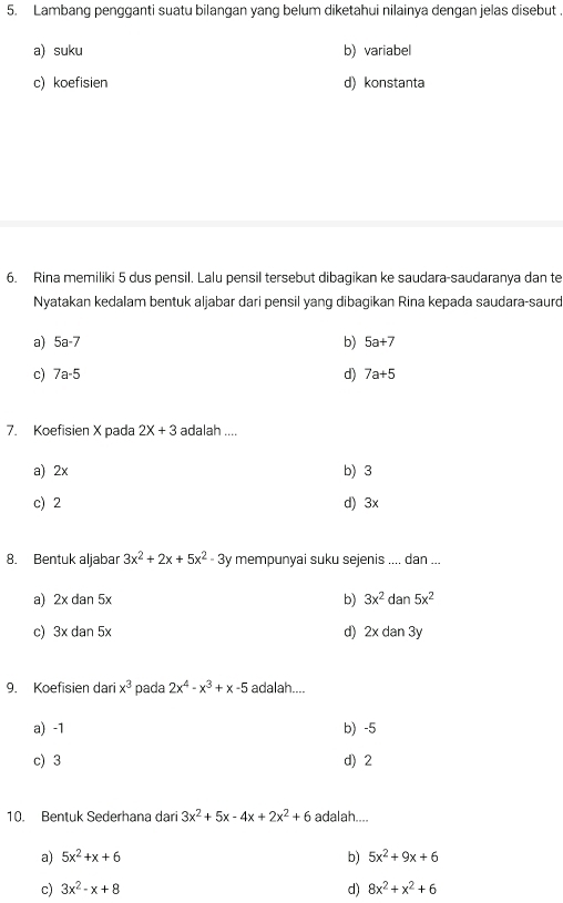 Lambang pengganti suatu bilangan yang belum diketahui nilainya dengan jelas disebut .
a) suku b) variabel
c) koefisien d) konstanta
6. Rina memiliki 5 dus pensil. Lalu pensil tersebut dibagikan ke saudara-saudaranya dan te
Nyatakan kedalam bentuk aljabar dari pensil yang dibagikan Rina kepada saudara-saurd
a) 5a-7 b) 5a+7
c) 7a-5 d) 7a+5
7. Koefisien X pada 2X+3 adalah ....
a) 2x b) 3
c) 2 d) 3x
8. Bentuk aljabar 3x^2+2x+5x^2-3y mempunyai suku sejenis .... dan ...
a) 2xdan5x b) 3x^2 d an 5x^2
c) 3xdan5x d) 2x dan 3y
9. Koefisien dari x^3 pada 2x^4-x^3+x-5 adalah....
a) -1 b) -5
c) 3 d) 2
10. Bentuk Sederhana dari 3x^2+5x-4x+2x^2+6 adalah....
a) 5x^2+x+6 b) 5x^2+9x+6
c) 3x^2-x+8 d) 8x^2+x^2+6