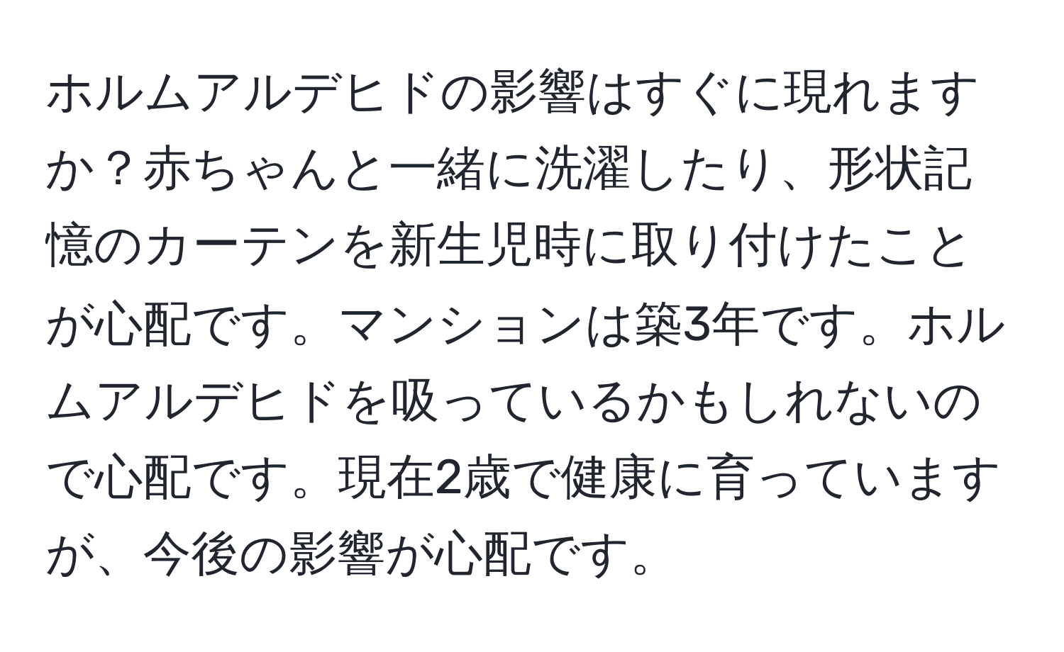 ホルムアルデヒドの影響はすぐに現れますか？赤ちゃんと一緒に洗濯したり、形状記憶のカーテンを新生児時に取り付けたことが心配です。マンションは築3年です。ホルムアルデヒドを吸っているかもしれないので心配です。現在2歳で健康に育っていますが、今後の影響が心配です。