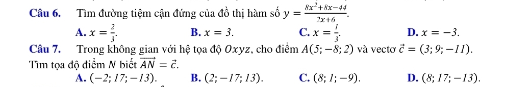 Tìm đường tiệm cận đứng của đồ thị hàm số y= (8x^2+8x-44)/2x+6 .
A. x= 2/3 . x= l/3 .
B. x=3. C. D. x=-3. 
Câu 7. Trong không gian với hệ tọa độ Oxyz, cho điểm A(5;-8;2) và vectơ vector c=(3;9;-11). 
Tìm tọa độ điểm N biết vector AN=vector c.
A. (-2;17;-13). B. (2;-17;13). C. (8;1;-9). D. (8;17;-13).