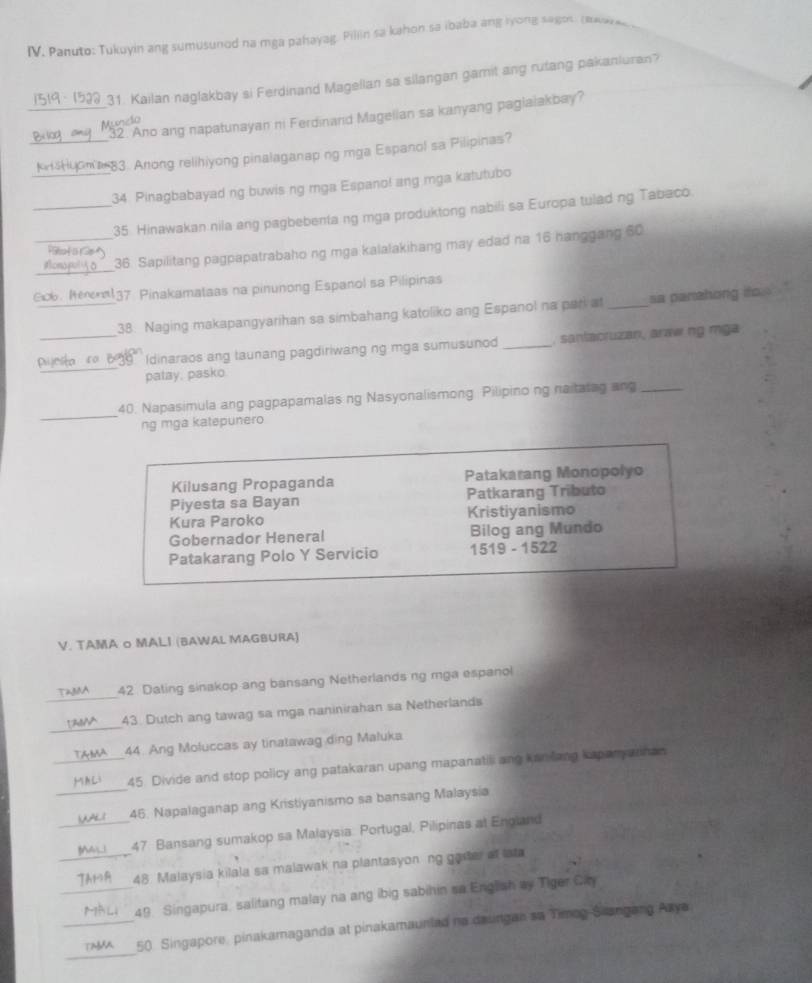 Panuto: Tukuyin ang sumusunod na mga pahayag. Pillin sa kahon sa ibaba ang lyong sagon. (ea _
31. Kailan naglakbay si Ferdinand Magellan sa silangan gamit ang rutang pakanluran?
_32. Ano ang napatunayan ni Ferdinand Magelian sa kanyang paglalakbay?
Mundo
_Kn Huona 83. Anong relihiyong pinalaganaping mga Espanol sa Pilipinas?
_34. Pinagbabayad ng buwis ng mga Espano! ang mga katutubo
_35 Hinawakan nila ang pagbebenta ng mga produktong nabili sa Europa tulad ng Tabaco.
_36. Sapilitang pagpapatrabaho ng mga kalalakihang may edad na 16 hanggang 60
     
_
Gob. Reena137 Pinakamataas na pinunong Espanol sa Pilipinas
38. Naging makapangyarihan sa simbahang katoliko ang Espanol na pari at _sa panzhong ito .
_
Pijesa ro 10° Idinaraos ang taunang pagdiriwang ng mga sumusunod _ santacruzan, araw ng mga
patay, pasko.
_
40. Napasimula ang pagpapamalas ng Nasyonalismong Pilipino ng naitatag ang_
ng mga katepunero
Kilusang Propaganda Patakarang Monopolyo
Piyesta sa Bayan Patkarang Tributo
Kura Paroko Kristiyanismo
Gobernador Heneral Bilog ang Mundo
Patakarang Polo Y Servicio 1519 - 1522
V. TAMA o MALI (BAWAL MAGBURA)
_
42 Dating sinakop ang bansang Netherlands ng mga espanol
_
43. Dutch ang tawag sa mga naninirahan sa Netherlands
44. Ang Moluccas ay tinatawag ding Maluka
_45. Divide and stop policy ang patakaran upang mapanatili ang kan lang kapanyarnan.
_46. Napalaganap ang Kristiyanismo sa bansang Malaysia
_47 Bansang sumakop sa Malaysia. Portugal, Pilipinas at England
_48. Malaysia kilala sa malawak na plantasyon ng gaster at lata
_49 Singapura, salitang malay na ang ibig sabihin sa English ay Tiger City
_
_50. Singapore, pinakamaganda at pinakamauniad na daungan sa Timog-Siangang Azya