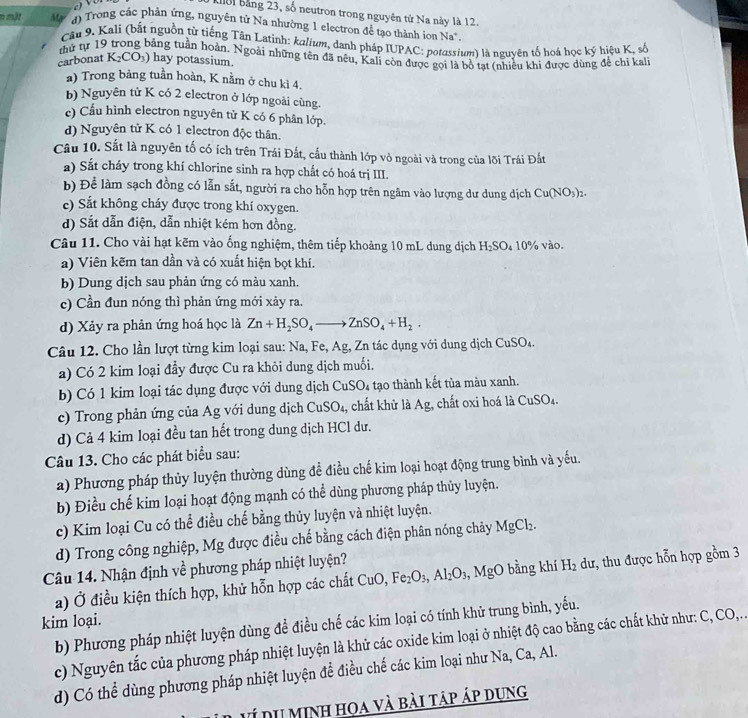 Kời bảng 23, số neutron trong nguyên tử Na này là 12.
n một Ma  d) Trong các phản ứng, nguyên tử Na nhường 1 electron để tạo thành ion Na'
Câu 9. Kali (bắt nguồn từ tiếng Tân Latinh: kalium, danh pháp IUPAC: potassium) là nguyên tố hoá học ký hiệu K, số
thứ tự 19 tằng tuần hoàn. Ngoài những tên đã nêu, Kali còn được gọi là bồ tạt (nhiều khi được dùng để chỉ kal)
carbonat K_2CO_3) hay potassium.
a) Trong bảng tuần hoàn, K nằm ở chu kì 4.
b) Nguyên tử K có 2 electron ở lớp ngoài cùng.
c) Cầu hình electron nguyên tử K có 6 phân lớp.
d) Nguyên tử K có 1 electron độc thân.
Câu 10. Sắt là nguyên tố có ích trên Trái Đất, cầu thành lớp vỏ ngoài và trong của lõi Trái Đất
a) Sắt cháy trong khí chlorine sinh ra hợp chất có hoá trị III.
b) Để làm sạch đồng có lẫn sắt, người ra cho hỗn hợp trên ngâm vào lượng dư dung dịch Cu(NO_3)_2.
c) Sắt không cháy được trong khí oxygen.
d) Sắt dẫn điện, dẫn nhiệt kém hơn đồng.
Câu 11. Cho vài hạt kẽm vào ống nghiệm, thêm tiếp khoảng 10 mL dung dịch H_2SO_410% vào.
a) Viên kẽm tan dần và có xuất hiện bọt khí.
b) Dung dịch sau phản ứng có màu xanh.
c) Cần đun nóng thì phản ứng mới xảy ra.
d) Xảy ra phản ứng hoá học là Zn+H_2SO_4to ZnSO_4+H_2.
Câu 12. Cho lần lượt từng kim loại sau: Na, Fe, Ag, Zn tác dụng với dung dịch CuSO_4.
a) Có 2 kim loại đầy được Cu ra khỏi dung dịch muối.
b Có 1 kim loại tác dụng được với dung dịch CuSO_4 tạo thành kết tủa màu xanh.
c) Trong phản ứng của Ag với dung dịch CuSO_4 , chất khử là Ag, chất oxi hoá là CuSO_4.
d) Cả 4 kim loại đều tan hết trong dung dịch HCl dư.
Câu 13. Cho các phát biểu sau:
a) Phương pháp thủy luyện thường dùng đề điều chế kim loại hoạt động trung bình và yếu.
b) Điều chế kim loại hoạt động mạnh có thể dùng phương pháp thủy luyện.
c) Kim loại Cu có thể điều chế bằng thủy luyện và nhiệt luyện.
d) Trong công nghiệp, Mg được điều chế bằng cách điện phân nóng chảy MgCl_2.
Câu 14. Nhận định về phương pháp nhiệt luyện?
a) Ở điều kiện thích hợp, khử hỗn hợp các chất CuO,Fe_2O_3,Al_2O_3,MgO bằng khí H_2 dư, thu được hỗn hợp gồm 3
kim loại.
b) Phương pháp nhiệt luyện dùng đề điều chế các kim loại có tính khử trung bình, yếu.
c) Nguyên tắc của phương pháp nhiệt luyện là khử các oxide kim loại ở nhiệt độ cao bằng các chất khử như: C, CO,..
d) Có thể dùng phương pháp nhiệt luyện để điều chế các kim loại như Na, Ca, Al.
ví du minh họa và bài táp áp dụng