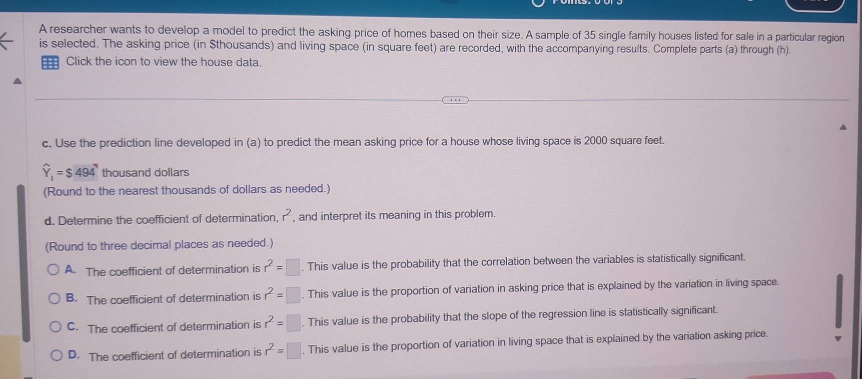 A researcher wants to develop a model to predict the asking price of homes based on their size. A sample of 35 single family houses listed for sale in a particular region
is selected. The asking price (in $thousands) and living space (in square feet) are recorded, with the accompanying results. Complete parts (a) through (h).
== Click the icon to view the house data.
▲
c. Use the prediction line developed in (a) to predict the mean asking price for a house whose living space is 2000 square feet.
widehat Y_i=$494 thousand dollars
(Round to the nearest thousands of dollars as needed.)
d. Determine the coefficient of determination, r^2 , and interpret its meaning in this problem.
(Round to three decimal places as needed.)
A. The coefficient of determination is r^2=□. . This value is the probability that the correlation between the variables is statistically significant.
B. The coefficient of determination is r^2=□. This value is the proportion of variation in asking price that is explained by the variation in living space.
C. The coefficient of determination is r^2=□. This value is the probability that the slope of the regression line is statistically significant.
D. The coefficient of determination is r^2=□. This value is the proportion of variation in living space that is explained by the variation asking price.