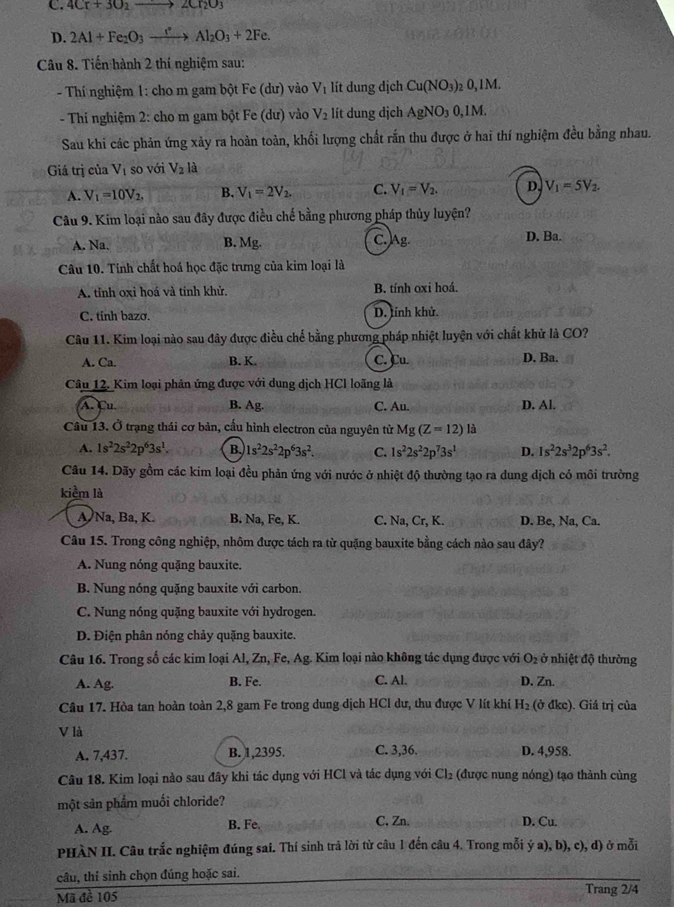 C. 4Cr+3O_2to 2Cr_2O_3
D. 2Al+Fe_2O_3xrightarrow e°Al_2O_3+2Fe.
Câu 8. Tiến hành 2 thí nghiệm sau:
- Thí nghiệm 1: cho m gam bột Fe (dư) vào V_1 lít dung dịch Cu(NO_3) )₂ 0,1M.
- Thi nghiệm 2: cho m gam bột Fe (dư) vào V_2 lít dung dịch AgNO_30,1M.
Sau khi các phản ứng xảy ra hoàn toàn, khối lượng chất rắn thu được ở hai thí nghiệm đều bằng nhau.
Giá trị của V_1 so với V_2I a
A. V_1=10V_2, B. V_1=2V_2. C. V_1=V_2. D. V_1=5V_2.
Câu 9. Kim loại nào sau đây được điều chế bằng phương pháp thủy luyện?
A. Na. B. Mg. 10 D. Ba.
Câu 10. Tính chất hoá học đặc trưng của kim loại là
A. tỉnh oxi hoá và tính khử. B. tính oxi hoá.
C. tinh bazơ. D. lính khử.
Câu 11. Kim loại nào sau đây được điều chế bằng phương pháp nhiệt luyện với chất khử là CO?
A. Ca. B. K. C. Cu. D. Ba.
Câu 12. Kim loại phản ứng được với dung dịch HCl loãng là
A. Cu. B. Ag. C. Au. D. Al.
Câu 13. Ở trạng thái cơ bản, cấu hình electron của nguyên tử Mg(Z=12)la
A. 1s^22s^22p^63s^1 B. 1s^22s^22p^63s^2. C. 1s^22s^22p^73s^1 D. 1s^22s^32p^63s^2.
Câu 14. Dãy gồm các kim loại đều phản ứng với nước ở nhiệt độ thường tạo ra dung dịch có môi trường
kiểm là
A Na, Ba, K. B. Na, Fe, K. C. Na, Cr,K. D. Be, Na, Ca.
Câu 15. Trong công nghiệp, nhôm được tách ra từ quặng bauxite bằng cách nào sau đây?
A. Nung nóng quặng bauxite.
B. Nung nóng quặng bauxite với carbon.
C. Nung nóng quặng bauxite với hydrogen.
D. Điện phân nóng chảy quặng bauxite.
Câu 16. Trong số các kim loại Al, Zn, Fe, Ag. Kim loại nào không tác dụng được với O₂ ở nhiệt độ thường
A. Ag. B. Fe. C. Al. D. Zn.
Câu 17. Hòa tan hoàn toàn 2,8 gam Fe trong dung dịch HCl dư, thu được V lít khí H_2 (ở đke). Giá trị của
V là
A. 7,437. B. 1,2395. C. 3,36. D. 4,958.
Câu 18. Kim loại nào sau đây khi tác dụng với HCl và tác dụng với Cl_2 (được nung nóng) tạo thành cùng
một sản phẩm muối chloride?
C. Zn.
A. Ag. B. Fe. D. Cu.
PHÀN II. Câu trắc nghiệm đúng sai. Thí sinh trả lời từ câu 1 đến câu 4. Trong mỗi ý a), b), c), d) ở mỗi
câu, thí sinh chọn đúng hoặc sai.
Mã đề 105
Trang 2/4