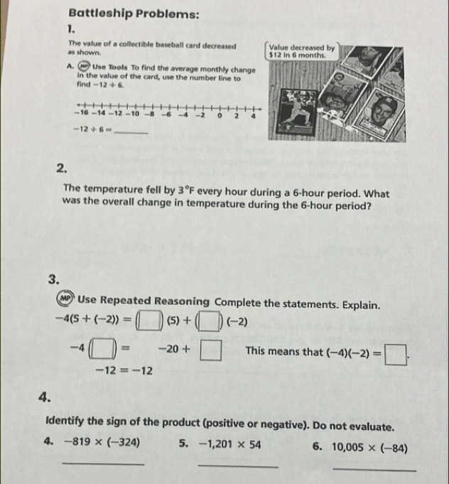 Battleship Problems: 
1. 
The value of a collectible baseball card decreased 
as shown. 
A. Use Tools To find the average monthly chang 
in the value of the card, use the number line to 
find -12+6.
-12/ 6=
_ 
2. 
The temperature fell by 3°F every hour during a 6-hour period. What 
was the overall change in temperature during the 6-hour period? 
3. 
Use Repeated Reasoning Complete the statements. Explain.
-4(5+(-2))=(□ )(5)+(□ )(-2)
-4□ =-20+□ This means that (-4)(-2)=□.
-12=-12
4. 
Identify the sign of the product (positive or negative). Do not evaluate. 
4. -819* (-324) 5. -1,201* 54 6. 10,005* (-84)
_ 
_ 
_