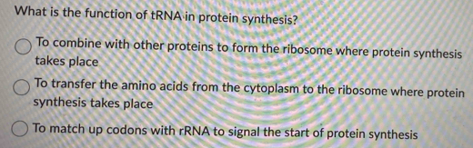 What is the function of tRNA in protein synthesis?
To combine with other proteins to form the ribosome where protein synthesis
takes place
To transfer the amino acids from the cytoplasm to the ribosome where protein
synthesis takes place
To match up codons with rRNA to signal the start of protein synthesis