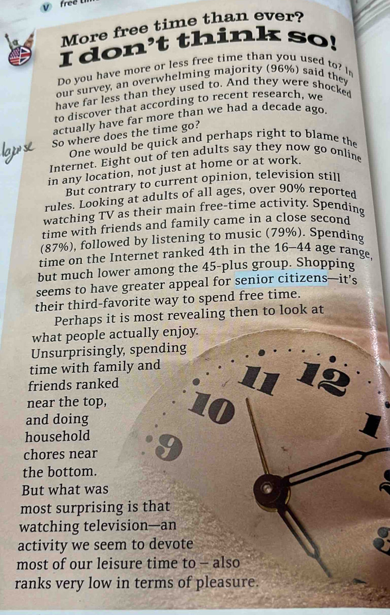 free 
More free time than ever? 
I don't think so! 
Do you have more or less free time than you used to? In 
our survey, an overwhelming majority (96%) said they 
have far less than they used to. And they were shocked 
to discover that according to recent research, we 
actually have far more than we had a decade ago. 
So where does the time go? 
One would be quick and perhaps right to blame the 
Internet. Eight out of ten adults say they now go online 
in any location, not just at home or at work. 
But contrary to current opinion, television still 
rules. Looking at adults of all ages, over 90% reported 
watching TV as their main free-time activity. Spending 
time with friends and family came in a close second 
(87%), followed by listening to music (79%). Spending 
time on the Internet ranked 4th in the 16-44 age range, 
but much lower among the 45 -plus group. Shopping 
seems to have greater appeal for senior citizens—it’s 
their third-favorite way to spend free time. 
Perhaps it is most revealing then to look at 
what people actually enjoy. 
Unsurprisingly, spending 
time with family and 
friends ranked
2
near the top, 
and doing
10
household 
chores near
9
the bottom. 
But what was 
most surprising is that 
watching television—an 
activity we seem to devote 
most of our leisure time to - also 
ranks very low in terms of pleasure.