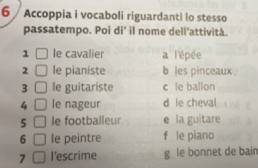 Accoppia i vocaboli riguardanti lo stesso
passatempo. Poi di’ il nome dell’attività.
1 le cavalier a l'épée
2 le pianiste b les pinceaux
3 le guitariste c le ballon
4 le nageur d le cheval
5 le footballeur e la guitare
6 le peintre f le piano
7 I'escrime g le bonnet de bain