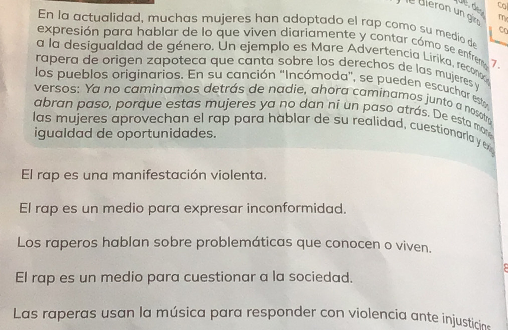 Co
e dléron un giro 
m
En la actualidad, muchas mujeres han adoptado el rap como su medio de
co
expresión para hablar de lo que viven diariamente y contar cómo se enfremt
a la desigualdad de género. Un ejemplo es Mare Advertencia Lirika, recono
7.
rapera de origen zapoteca que canta sobre los derechos de las mujeres y
los pueblos originarios. En su canción “Incómoda”, se pueden escuchar est
versos: Ya no caminamos detrás de nadie, ahora caminamos junto a nosotro
abran paso, porque estas mujeres ya no dan ni un paso atrás. De esta man
las mujeres aprovechan el rap para hablar de su realidad, cuestionarla y ex
igualdad de oportunidades.
El rap es una manifestación violenta.
El rap es un medio para expresar inconformidad.
Los raperos hablan sobre problemáticas que conocen o viven.
El rap es un medio para cuestionar a la sociedad.
Las raperas usan la música para responder con violencia ante injusticin