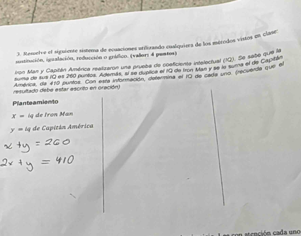 Resuelve el siguiente sistema de ecuaciones utilizando cualquiera de los mérodos vistos en clase: 
sustitución, igualación, reducción o gráfico. (valor: 4 puntos) 
Iron Man y Capitán América realizaron una prueba de coeficiente intelectual (IQ), Se sabe que la 
suma de sus IQ es 260 puntos. Además, si se duplica el IQ de Iron Man y se le suma el de Capitán 
América, da 410 puntos. Con esta información, determina el IQ de cada uno. (recuerda que el 
resultado debe estar escrito en oración) 
Planteamiento
X= iq de Iron Man
y=tq de Capitán América 
con atención cada uno