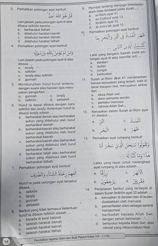 Perhatikan potongan ayat berikut! 9. Perintah tentang menjaga kelestarian
alam tidak terdapat pada surah ....
a. ar-Rūm ayat 41
b. az-Zukhruf ayat 13
Lam jalalah pada potongan ayat di atas
c. Ibrāhim ayat 32
dibaca tafkhim karena ....
d. al-Jumu'ah ayat 10
a. berharakat fathah
b. didahului harakat kasrah 10. Perhatikan potongan ayat berikut!
c. didahului harakat damah
d. didahului harakat fathah
4.  Perhatikan potongan ayat berikut!
.. perstess
Lam jalalah pada potongan ayat di atas Lafal yang bergaris bawah pada po-
tongan ayat di atas memiliki arti ....
dibaca .... a. daratan
a. tarqiq
b. lautan
b. tafkhim c. sungai
c. tarqiq atau tafkhim d. perbuatan
d. gunnah
11. Surah ar-Rüm ayat 41 menjelaskan
5. Membunyikan huruf-huruf tertentu bahwa kerusakan yang terjadi, baik di
dengan suara atau bacaan tipis meru- darat maupun laut, merupakan akibat
pakan pengertian ....
dari ....
a. gunnah c. tarqǐq a. siksa Allah swt.
b. tafkhim d. qalqalah b. alam semesta sendiri
6. Huruf ra dapat dibaca dengan cara c. perilaku manusia
tafkhim dan tarqiq. Ketentuan huruf ra d. rahmat Allah Swt. ,
dibaca tarqiq adalah .... 12. Kerusakan dalam Surah ar-Rüm ayat
a. berharakat damah atau berharakat 41 disebut ....
sukun yang didahului oleh huruf a.
c.
berharakat damah
b. berharakat kasrah atau berharakat
sukun yang didahului oleh huruf b. d.
berharakat kasrah
c. berharakat kasrah atau berharakat 13. Perhatikan ayat rumpang berikut!
sukun yang didahului oleh huruf
berharakat fathah
d. berharakat fatah atau berharakat
sukun yang didahului oleh huruf
berharakat fathah Lafaz yang tepat untuk melengkapi
7. Perhatikan potongan ayat berikut! ayat rumpang di atas adalah ....
a.
c.
Huruf ra pada potongan ayat tersebut b.
d.
dibaca ....
a. tafkhim 14. Penjelasan berikut yang terdapat di
b. tarqiq dalam Surah Ibrāhīm ayat 32 adalah ....
c. gunnah a. kerusakan di daratan dan di lautan
d. qalqalah disebabkan oleh manusia
8. Berikut yang tidak termasuk ketentuan b. pemanfaatan alam sebagai sarana
huruf ra dibaca tafkhim adalah .... transportasi
a. berada di awal kalimat c. beribadah kepada Allah Swt.
dengan penuh keimanan
b. setelah harakat damah
d. bersyukur kepada Allah Swt. atas
c. setelah harakat kasrah
nikmat yang dikaruniakan-Nya
d. setelah harakat fathah
14 Pendidikan Agama Islam dan Budi Pekerti Kelas VIII - 1 / PN