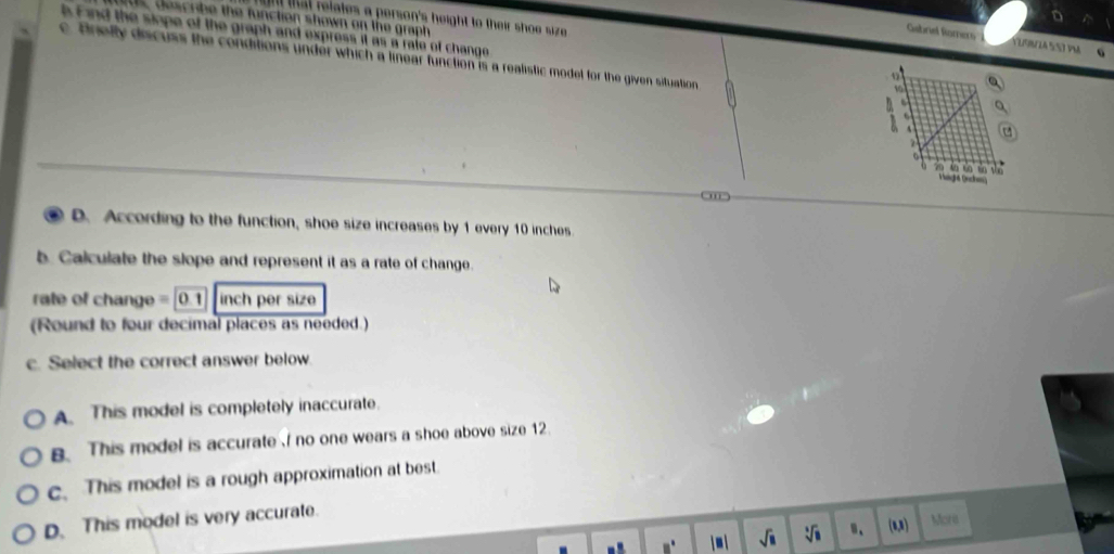 nt that relates a person's height to their shoe size .
l Find the siope of the graph and express it as a rate of change
s, describe the function shown on the graph 
Gabriel Ramers VUFrÍA 557 PM
c. Briefty discuss the conditions under which a linear function is a realistic model for the given situation
D. According to the function, shoe size increases by 1 every 10 inches
b. Calculate the slope and represent it as a rate of change.
rate of change = [0.1] inch per size
(Round to four decimal places as needed.)
c. Select the correct answer below
A. This model is completely inaccurate.
B. This model is accurate I no one wears a shoe above size 12.
c. This model is a rough approximation at best.
D. This model is very accurate.
□° j u i sqrt(□ ) sqrt[3](8) (1,3) More