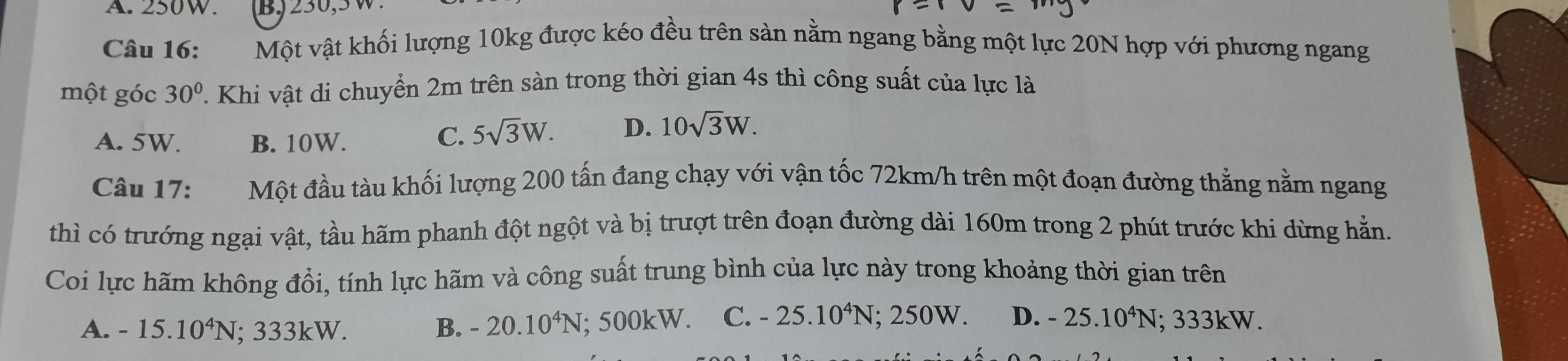 A. 250W. B, 230, 5 W.
Câu 16: Một vật khối lượng 10kg được kéo đều trên sản nằm ngang bằng một lực 20N hợp với phương ngang
một góc 30°. Khi vật di chuyển 2m trên sàn trong thời gian 4s thì công suất của lực là
A. 5W. B. 10W.
C. 5sqrt(3)W. D. 10sqrt(3)W. 
Câu 17: Một đầu tàu khối lượng 200 tấn đang chạy với vận tốc 72km/h trên một đoạn đường thẳng nằm ngang
thì có trướng ngại vật, tầu hãm phanh đột ngột và bị trượt trên đoạn đường dài 160m trong 2 phút trước khi dừng hằn.
Coi lực hãm không đổi, tính lực hãm và công suất trung bình của lực này trong khoảng thời gian trên
A. -15.10^4N; 333kW. B. -20.10^4N; 500kW. C. -25.10^4N;; 250W. D. -25.10^4N : ; 333k W