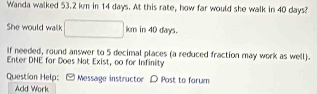 Wanda walked 53.2 km in 14 days. At this rate, how far would she walk in 40 days? 
She would walk □ km in 40 days. 
If needed, round answer to 5 decimal places (a reduced fraction may work as well). 
Enter DNE for Does Not Exist, oo for Infinity 
Question Help: Message instructor D Post to forum 
Add Work