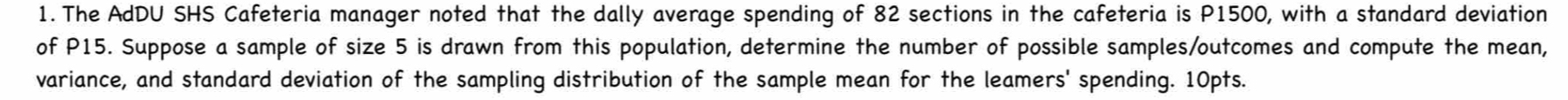 The AdDU SHS Cafeteria manager noted that the dally average spending of 82 sections in the cafeteria is P1500, with a standard deviation 
of P15. Suppose a sample of size 5 is drawn from this population, determine the number of possible samples/outcomes and compute the mean, 
variance, and standard deviation of the sampling distribution of the sample mean for the leamers' spending. 10pts.