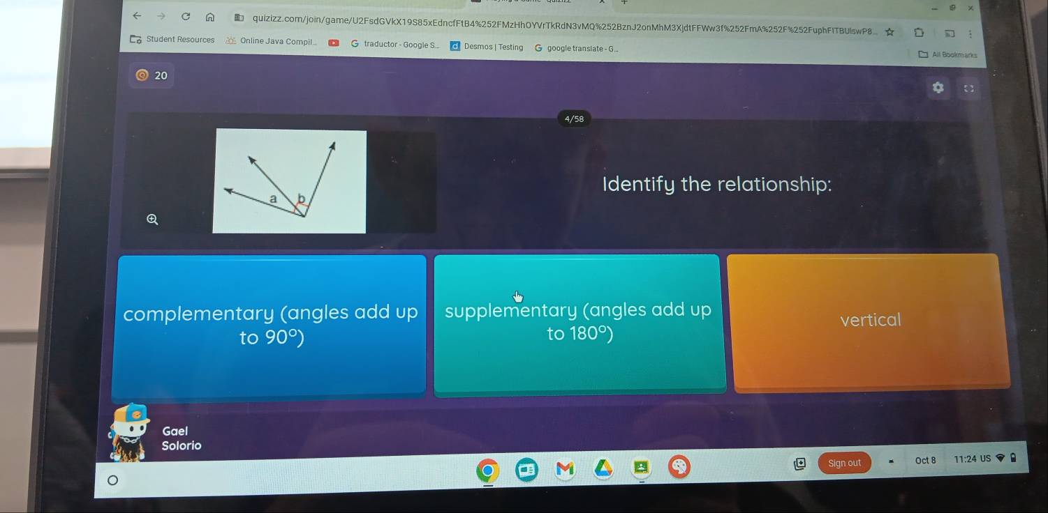 Student Resources Online Java Compil G traductor - Google S.. Desmos | Testing G google translate - G... All Bookmarks
20
4/58
Identify the relationship:
complementary (angles add up supplementary (angles add up
vertical
to
to 90°) 180°)
Gael
Solorio
Sign out Oct 8 11:24 US