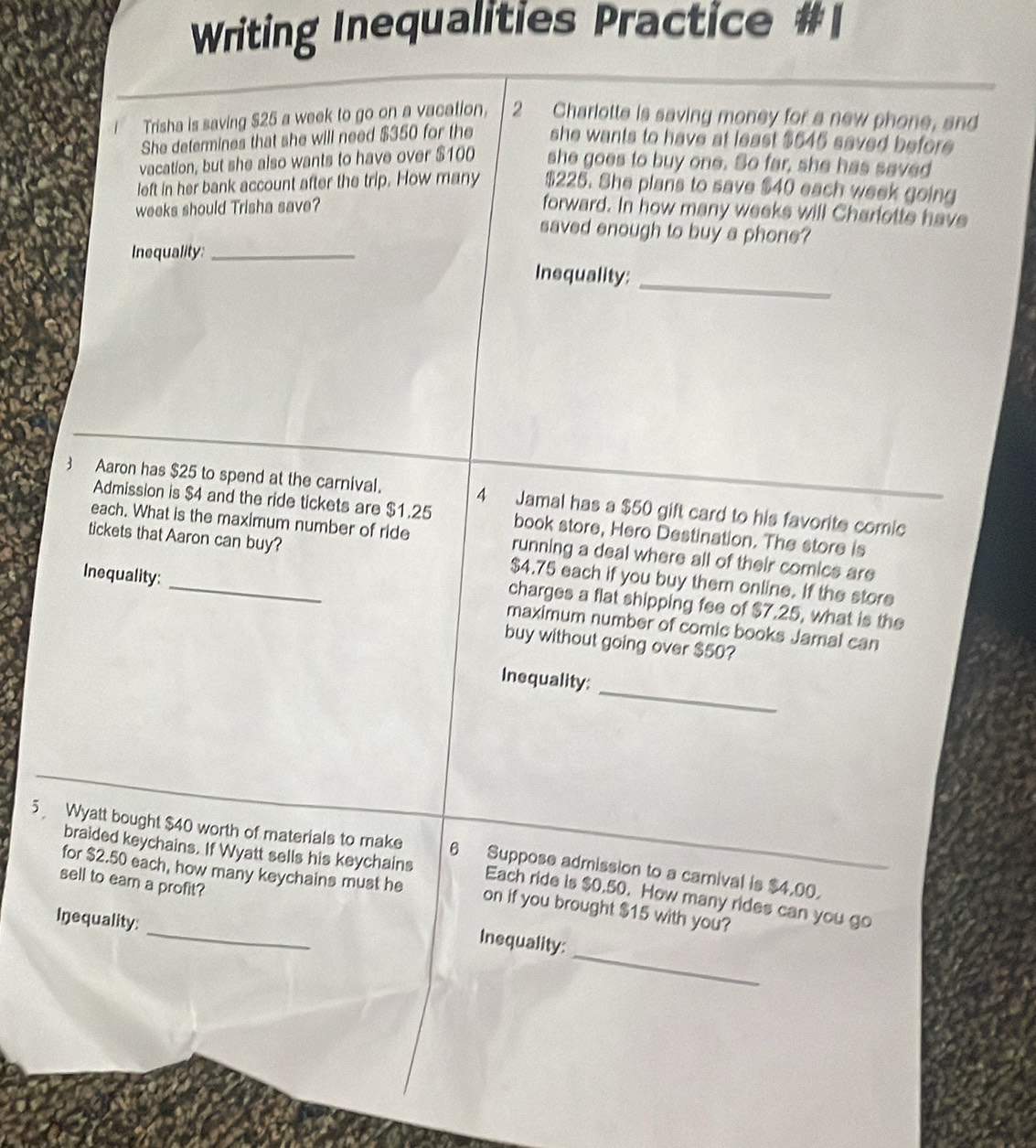 Writing Inequalities Practice 
Trisha is saving $25 a week to go on a vacation, 2 Charlotte is saving money for a new phone, and 
She determines that she will need $350 for the she wants to have at least $645 saved before 
vacation, but she also wants to have over $100 she goes to buy one. So far, she has saved 
left in her bank account after the trip. How many $225. She plans to save $40 each week going
weeks should Trisha save? forward. In how many weeks will Charfotte have 
saved enough to buy a phone? 
Inequality:_ 
_ 
Inequality: 
3Aaron has $25 to spend at the carnival. 4 Jamal has a $50 gift card to his favorite comic 
Admission is $4 and the ride tickets are $1.25 book store, Hero Destination. The store is 
each. What is the maximum number of ride running a deal where all of their comics are 
tickets that Aaron can buy? $4.75 each if you buy them online. If the store 
charges a flat shipping fee of $7.25, what is the 
Inequality: _maximum number of comic books Jamal can 
buy without going over $50? 
_ 
Inequality: 
5 Wyatt bought $40 worth of materials to make 6 Suppose admission to a carnival is $4,00. 
_ 
braided keychains. If Wyatt sells his keychains Each ride is $0.50. How many rides can you go 
sell to eam a profit? 
for $2.50 each, how many keychains must he on if you brought $15 with you? 
Inequality: 
_ 
Inequality: