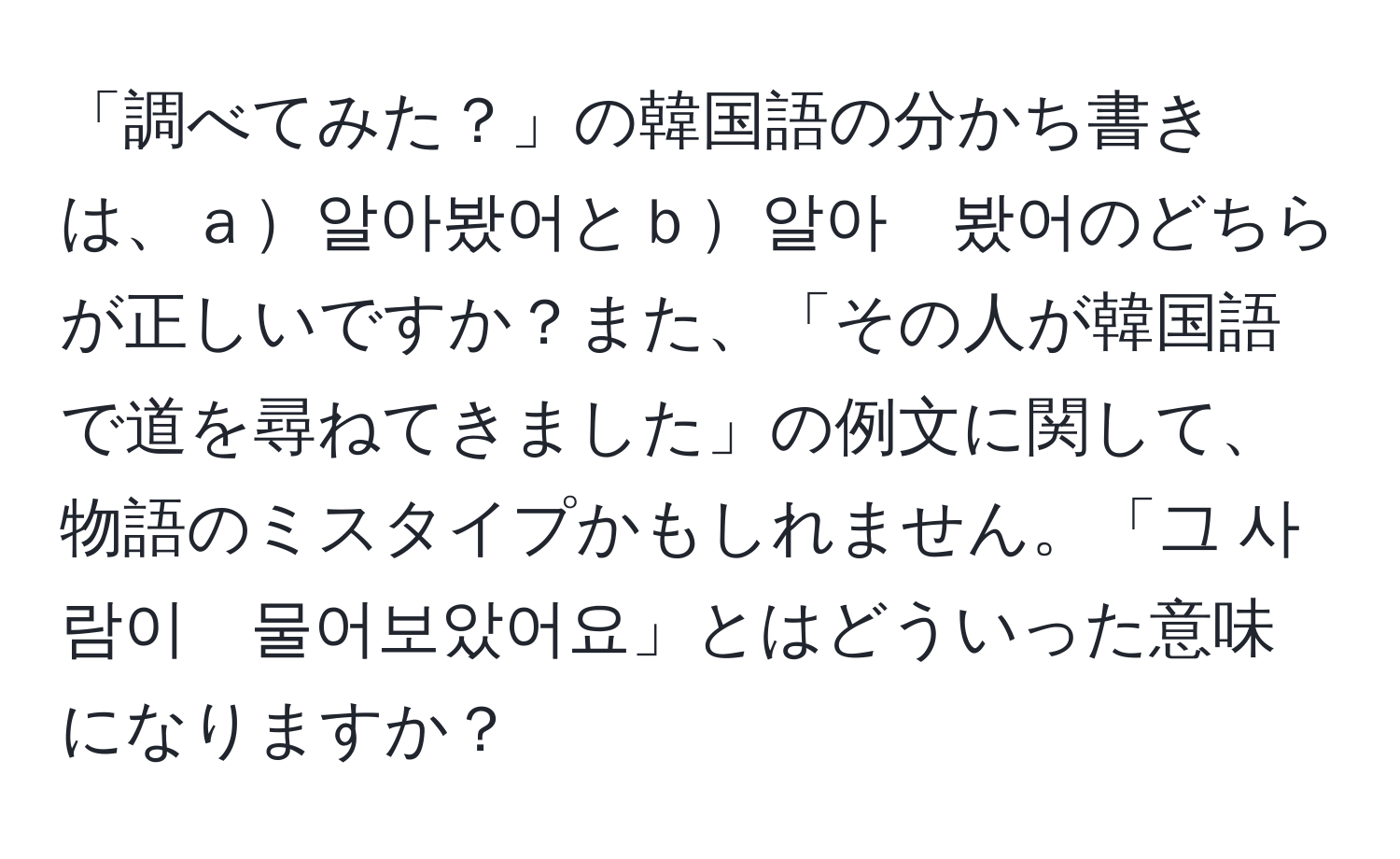 「調べてみた？」の韓国語の分かち書きは、ａ알아봤어とｂ알아　봤어のどちらが正しいですか？また、「その人が韓国語で道を尋ねてきました」の例文に関して、物語のミスタイプかもしれません。「그 사람이　물어보았어요」とはどういった意味になりますか？