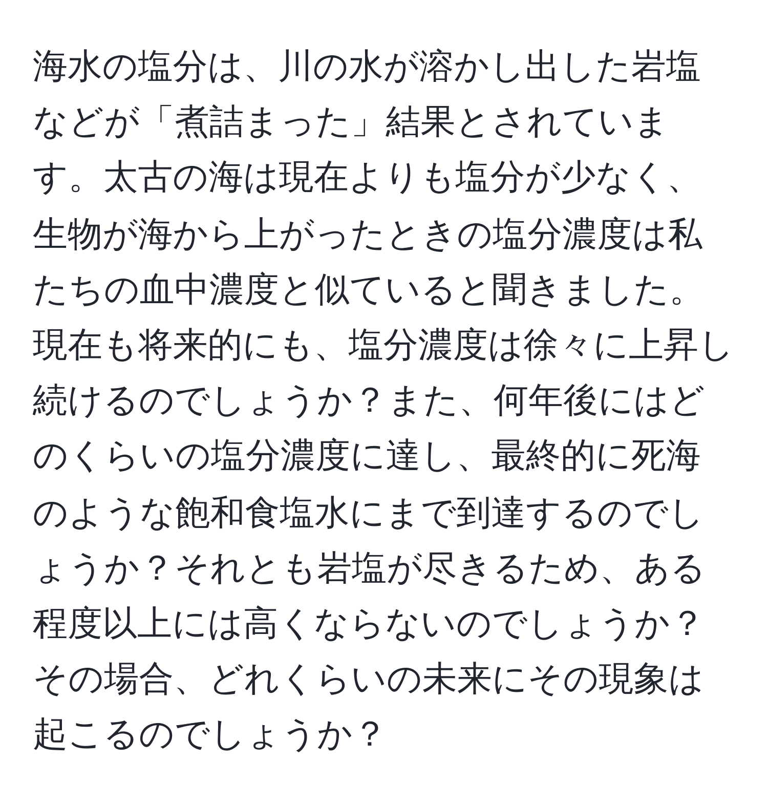 海水の塩分は、川の水が溶かし出した岩塩などが「煮詰まった」結果とされています。太古の海は現在よりも塩分が少なく、生物が海から上がったときの塩分濃度は私たちの血中濃度と似ていると聞きました。現在も将来的にも、塩分濃度は徐々に上昇し続けるのでしょうか？また、何年後にはどのくらいの塩分濃度に達し、最終的に死海のような飽和食塩水にまで到達するのでしょうか？それとも岩塩が尽きるため、ある程度以上には高くならないのでしょうか？その場合、どれくらいの未来にその現象は起こるのでしょうか？