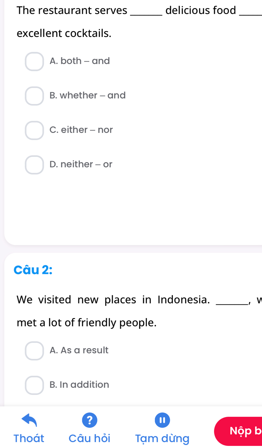 The restaurant serves _delicious food_
excellent cocktails.
A. both - and
B. whether - and
C. either - nor
D. neither - or
Câu 2:
We visited new places in Indonesia. _， w
met a lot of friendly people.
A. As a result
B. In addition
?
Nộp b
Thoát Câu hỏi Tạm dừng
