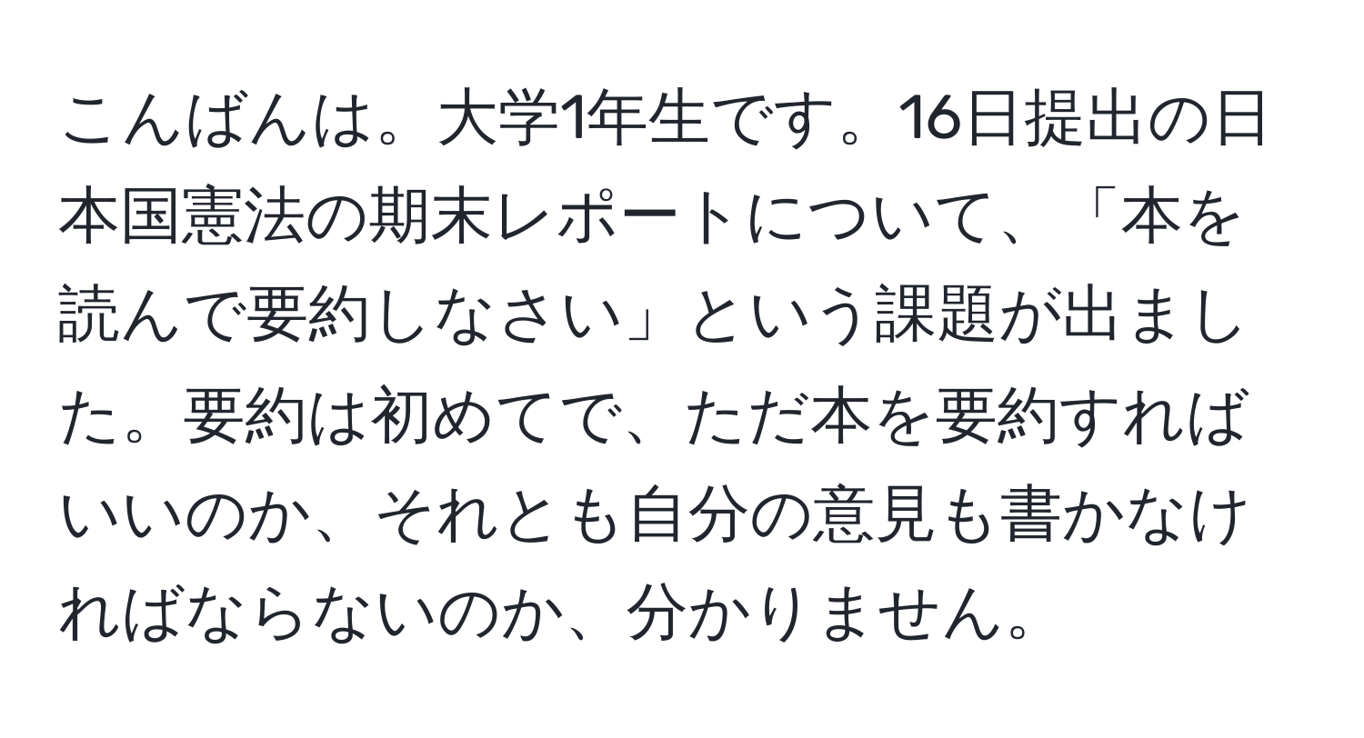 こんばんは。大学1年生です。16日提出の日本国憲法の期末レポートについて、「本を読んで要約しなさい」という課題が出ました。要約は初めてで、ただ本を要約すればいいのか、それとも自分の意見も書かなければならないのか、分かりません。