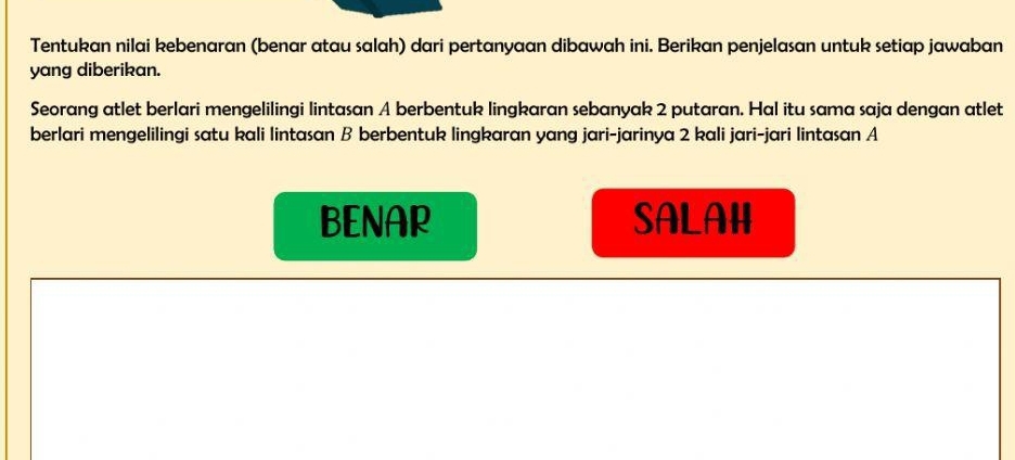 Tentukan nilai kebenaran (benar atau salah) dari pertanyaan dibawah ini. Berikan penjelasan untuk setiap jawaban 
yang diberikan. 
Seorang atlet berlari mengelilingi lintasan A berbentuk lingkaran sebanyak 2 putaran. Hal itu sama saja dengan atlet 
berlari mengelilingi satu kali lintasan B berbentuk lingkaran yang jari-jarinya 2 kali jari-jari lintasan A 
BENAR SALAH