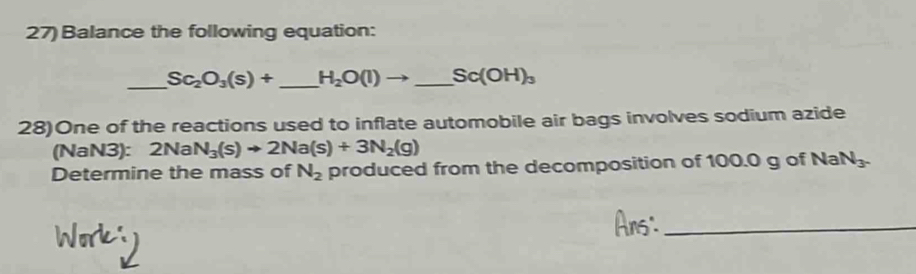 Balance the following equation: 
_ Sc_2O_3(s)+ _ H_2O(l) to _  Sc(OH)_3
28)One of the reactions used to inflate automobile air bags involves sodium azide 
(NaN3): 2NaN_3(s)to 2Na(s)+3N_2(g)
Determine the mass of N_2 produced from the decomposition of 100.0 g of Na N_3. 
_