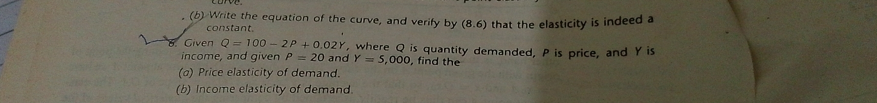 Write the equation of the curve, and verify by (8.6) that the elasticity is indeed a 
constant. 
1 Given Q=100-2P+0.02Y , where Q is quantity demanded, P is price, and Y is 
income, and given rho =20 and Y=5,000 , find the 
(a) Price elasticity of demand. 
(b) Income elasticity of demand